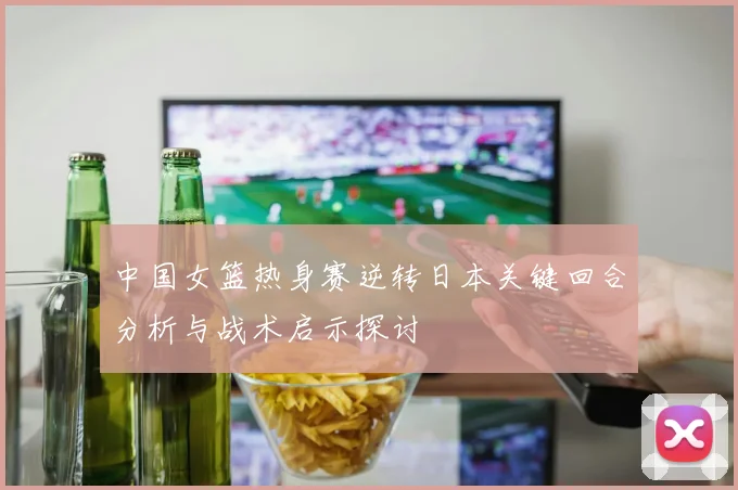 中国女篮热身赛逆转日本关键回合分析与战术启示探讨