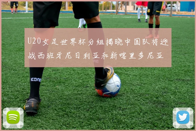 U20女足世界杯分组揭晓中国队将迎战西班牙尼日利亚和新喀里多尼亚