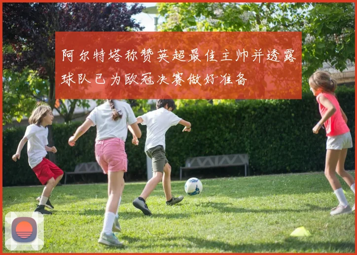 阿尔特塔称赞英超最佳主帅并透露球队已为欧冠决赛做好准备