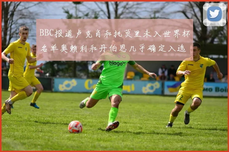 BBC报道卢克肖和托莫里未入世界杯名单奥赖利和丹伯恩几乎确定入选