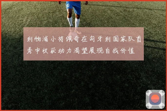 利物浦小将佩奇在匈牙利国家队首秀中收获动力渴望展现自我价值