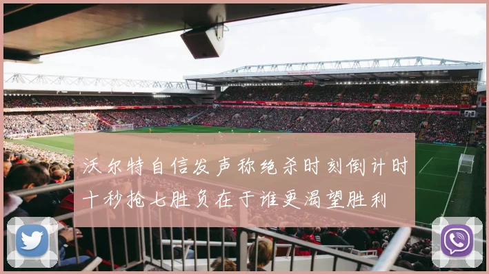 沃尔特自信发声称绝杀时刻倒计时十秒抢七胜负在于谁更渴望胜利