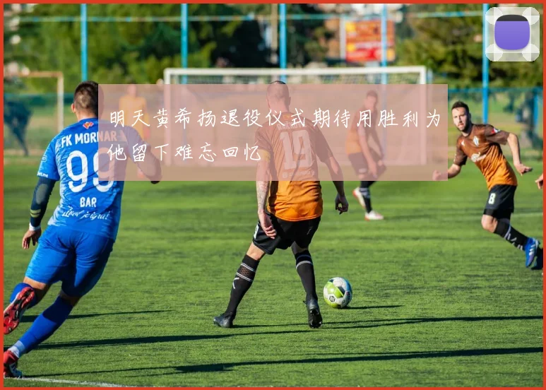 明天黄希扬退役仪式期待用胜利为他留下难忘回忆