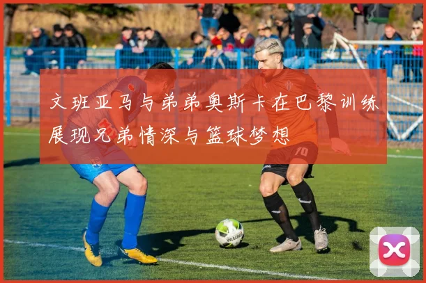 文班亚马与弟弟奥斯卡在巴黎训练展现兄弟情深与篮球梦想
