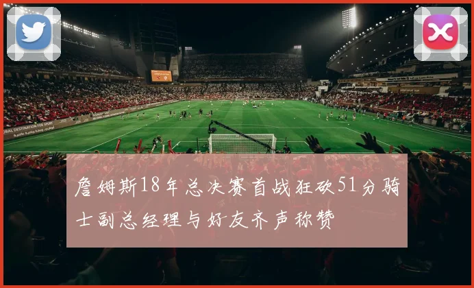 詹姆斯18年总决赛首战狂砍51分骑士副总经理与好友齐声称赞