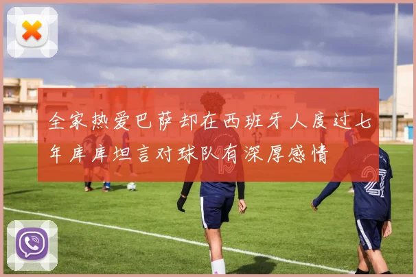 全家热爱巴萨却在西班牙人度过七年库库坦言对球队有深厚感情