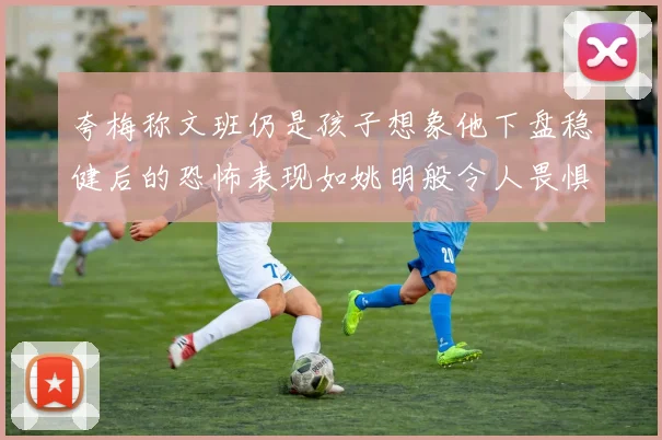 夸梅称文班仍是孩子想象他下盘稳健后的恐怖表现如姚明般令人畏惧
