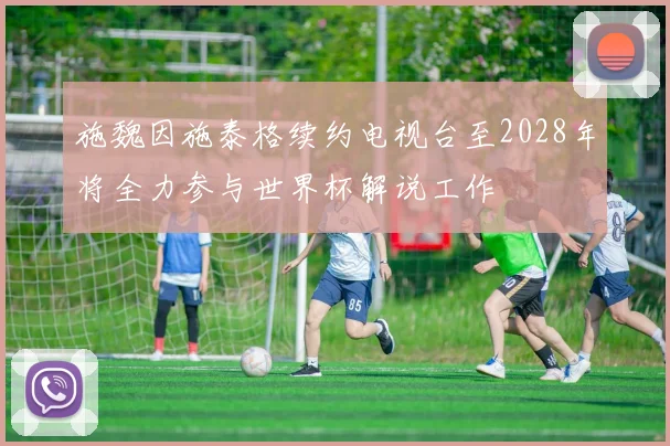 施魏因施泰格续约电视台至2028年将全力参与世界杯解说工作