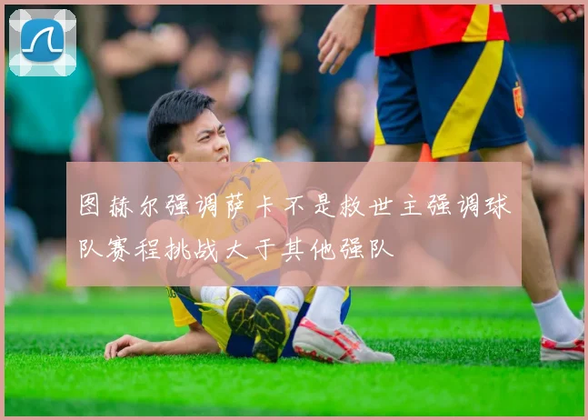 图赫尔强调萨卡不是救世主强调球队赛程挑战大于其他强队