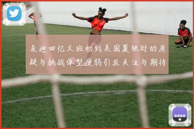 麦迪回忆文班初到美国夏联时的质疑与挑战体型瘦弱引发关注与期待
