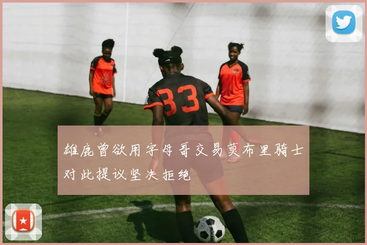 雄鹿曾欲用字母哥交易莫布里骑士对此提议坚决拒绝