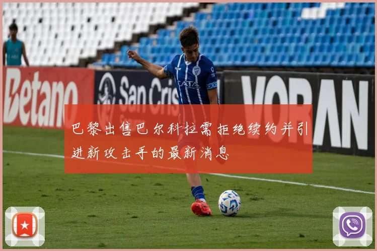 巴黎出售巴尔科拉需拒绝续约并引进新攻击手的最新消息