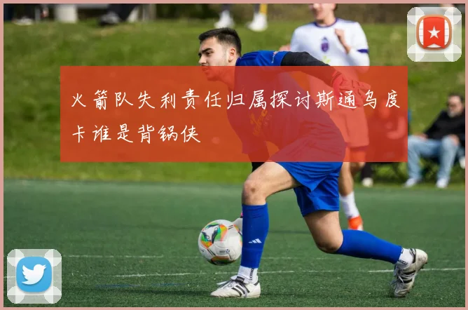 火箭队失利责任归属探讨斯通乌度卡谁是背锅侠
