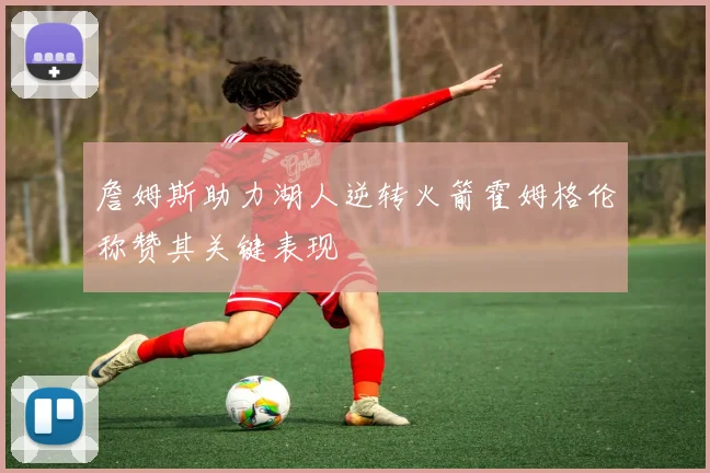 詹姆斯助力湖人逆转火箭霍姆格伦称赞其关键表现