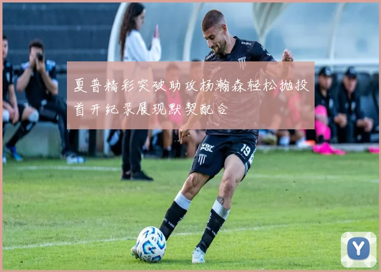 夏普精彩突破助攻杨瀚森轻松抛投首开纪录展现默契配合