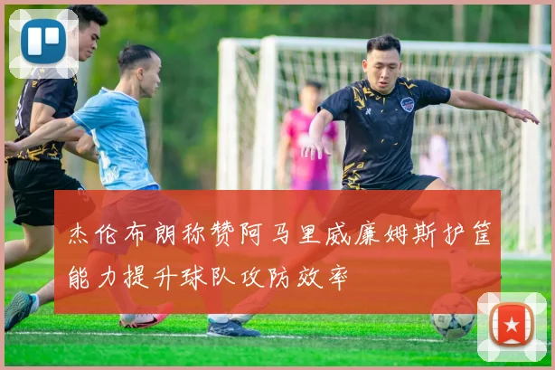 杰伦布朗称赞阿马里威廉姆斯护筐能力提升球队攻防效率