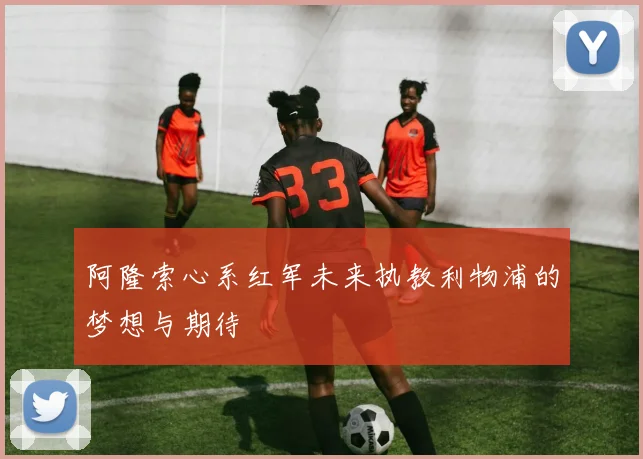 阿隆索心系红军未来执教利物浦的梦想与期待