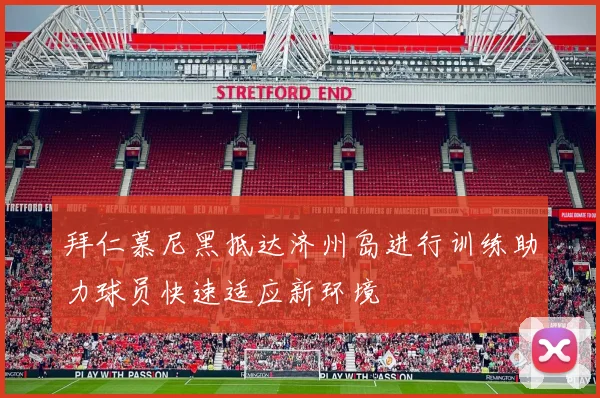 拜仁慕尼黑抵达济州岛进行训练助力球员快速适应新环境