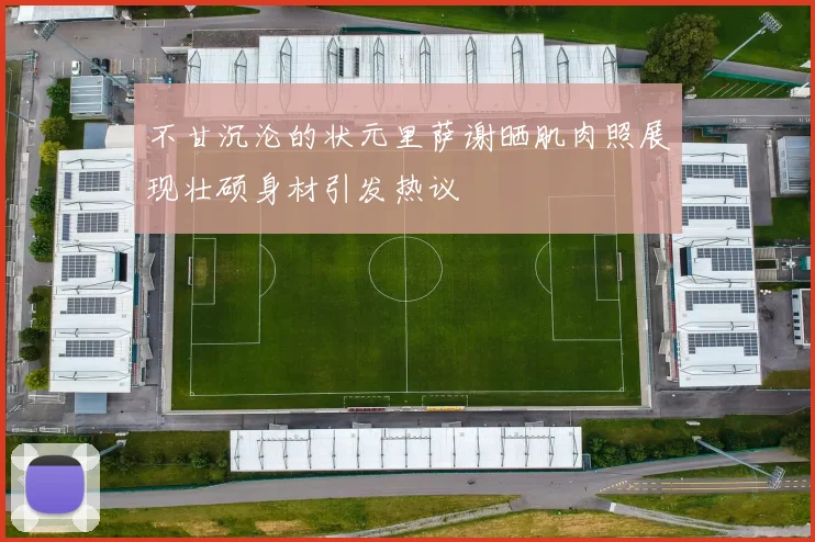 不甘沉沦的状元里萨谢晒肌肉照展现壮硕身材引发热议