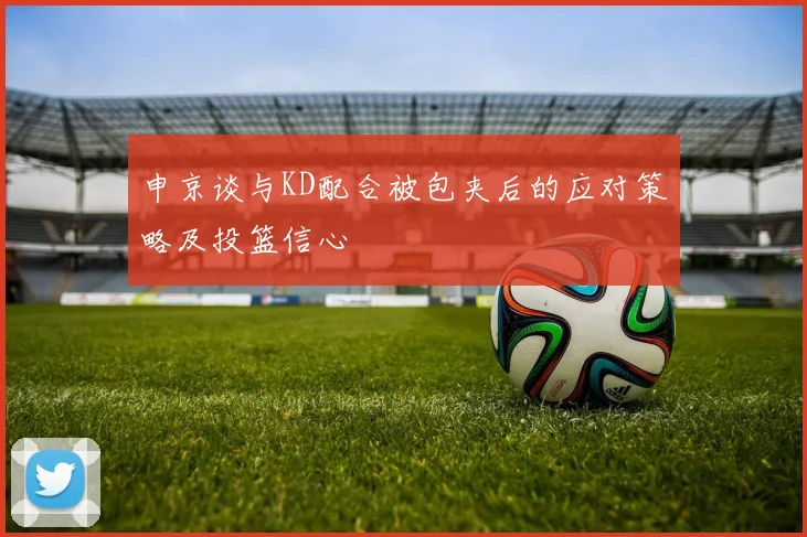 申京谈与KD配合被包夹后的应对策略及投篮信心
