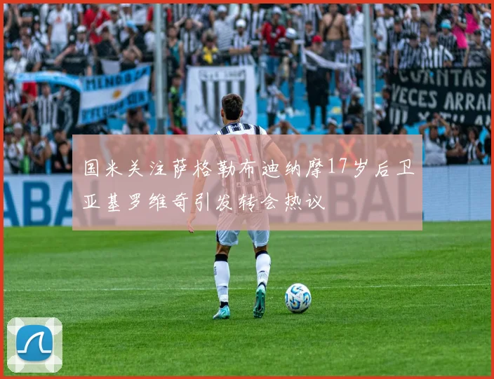 国米关注萨格勒布迪纳摩17岁后卫亚基罗维奇引发转会热议
