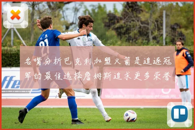 名嘴分析巴克利加盟火箭是追逐冠军的最佳选择詹姆斯追求更多荣誉无可厚非