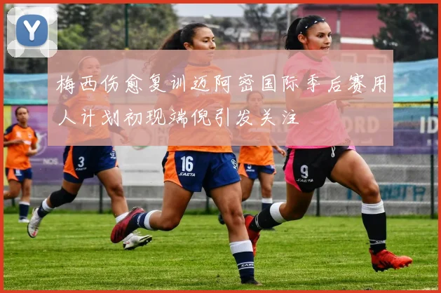梅西伤愈复训迈阿密国际季后赛用人计划初现端倪引发关注